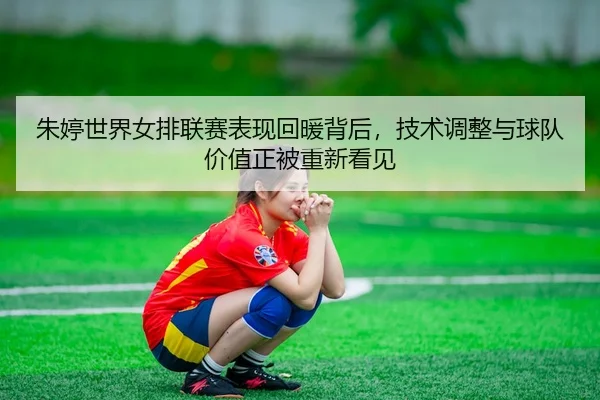 朱婷世界女排联赛表现回暖背后，技术调整与球队价值正被重新看见