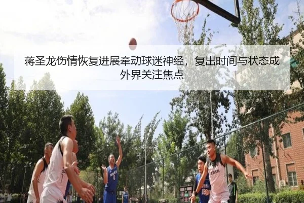 蒋圣龙伤情恢复进展牵动球迷神经，复出时间与状态成外界关注焦点 | jiuyou